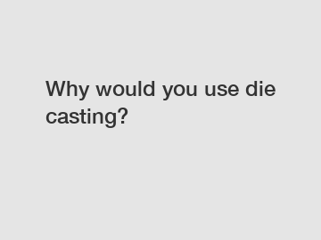 Why would you use die casting?