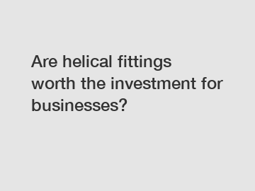 Are helical fittings worth the investment for businesses?
