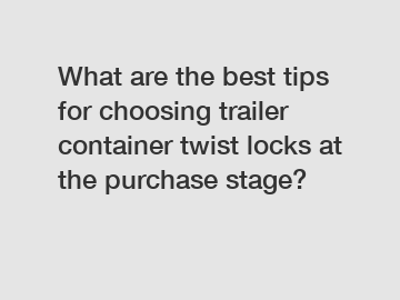 What are the best tips for choosing trailer container twist locks at the purchase stage?