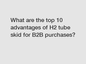 What are the top 10 advantages of H2 tube skid for B2B purchases?