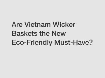 Are Vietnam Wicker Baskets the New Eco-Friendly Must-Have?