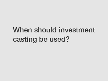 When should investment casting be used?