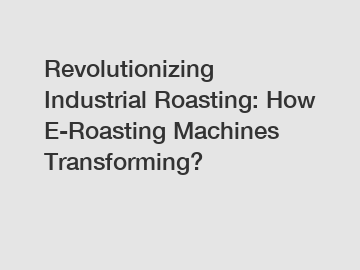 Revolutionizing Industrial Roasting: How E-Roasting Machines Transforming?