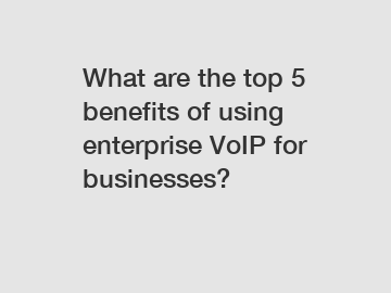 What are the top 5 benefits of using enterprise VoIP for businesses?