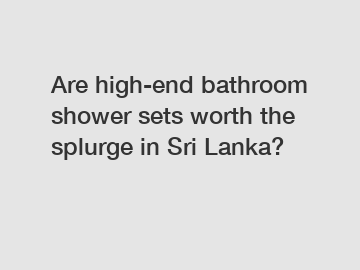 Are high-end bathroom shower sets worth the splurge in Sri Lanka?