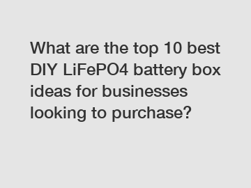 What are the top 10 best DIY LiFePO4 battery box ideas for businesses looking to purchase?