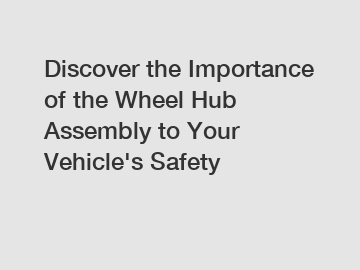 Discover the Importance of the Wheel Hub Assembly to Your Vehicle's Safety
