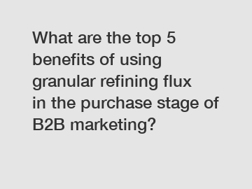 What are the top 5 benefits of using granular refining flux in the purchase stage of B2B marketing?