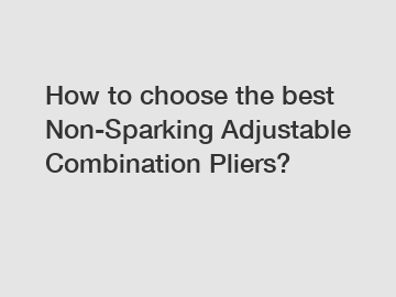 How to choose the best Non-Sparking Adjustable Combination Pliers?