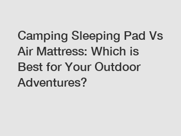 Camping Sleeping Pad Vs Air Mattress: Which is Best for Your Outdoor Adventures?