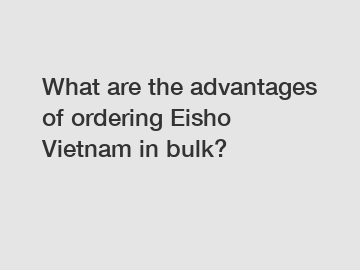 What are the advantages of ordering Eisho Vietnam in bulk?