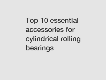 Top 10 essential accessories for cylindrical rolling bearings