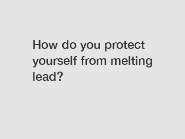 How do you protect yourself from melting lead?