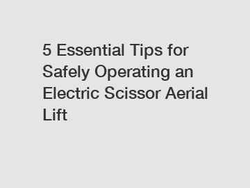 5 Essential Tips for Safely Operating an Electric Scissor Aerial Lift