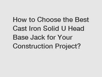 How to Choose the Best Cast Iron Solid U Head Base Jack for Your Construction Project?