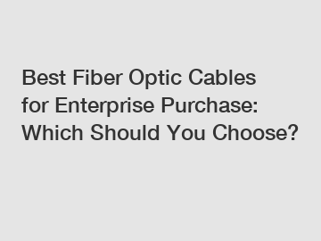 Best Fiber Optic Cables for Enterprise Purchase: Which Should You Choose?
