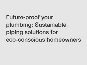 Future-proof your plumbing: Sustainable piping solutions for eco-conscious homeowners