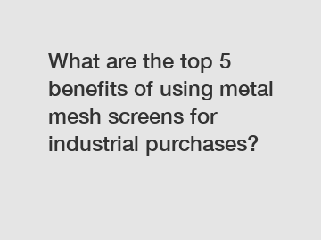 What are the top 5 benefits of using metal mesh screens for industrial purchases?