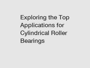 Exploring the Top Applications for Cylindrical Roller Bearings