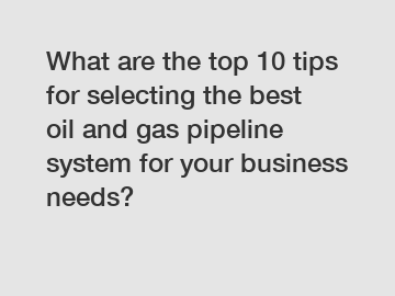 What are the top 10 tips for selecting the best oil and gas pipeline system for your business needs?