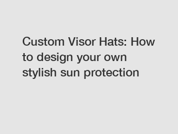Custom Visor Hats: How to design your own stylish sun protection