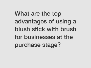 What are the top advantages of using a blush stick with brush for businesses at the purchase stage?