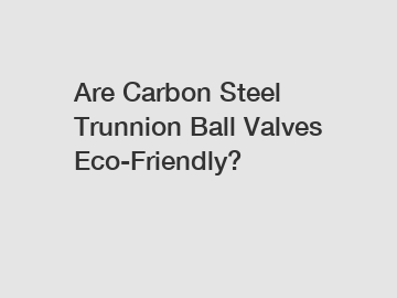 Are Carbon Steel Trunnion Ball Valves Eco-Friendly?