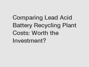 Comparing Lead Acid Battery Recycling Plant Costs: Worth the Investment?