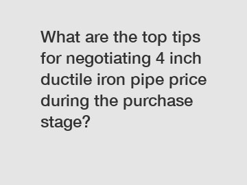 What are the top tips for negotiating 4 inch ductile iron pipe price during the purchase stage?