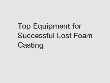 Top Equipment for Successful Lost Foam Casting