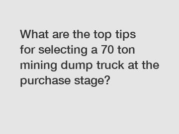 What are the top tips for selecting a 70 ton mining dump truck at the purchase stage?
