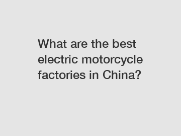 What are the best electric motorcycle factories in China?