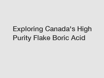 Exploring Canada's High Purity Flake Boric Acid