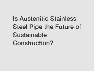 Is Austenitic Stainless Steel Pipe the Future of Sustainable Construction?