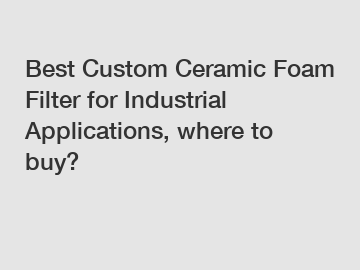 Best Custom Ceramic Foam Filter for Industrial Applications, where to buy?