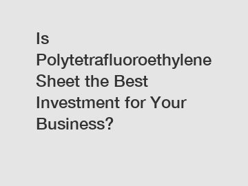 Is Polytetrafluoroethylene Sheet the Best Investment for Your Business?