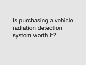 Is purchasing a vehicle radiation detection system worth it?