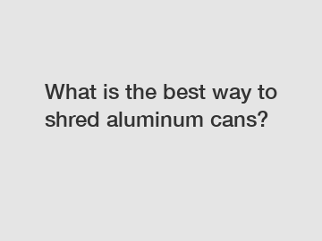 What is the best way to shred aluminum cans?