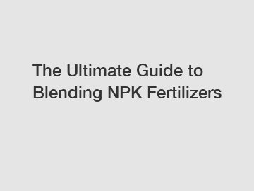 The Ultimate Guide to Blending NPK Fertilizers