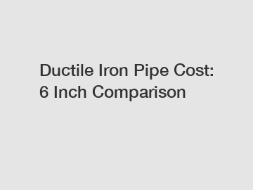 Ductile Iron Pipe Cost: 6 Inch Comparison