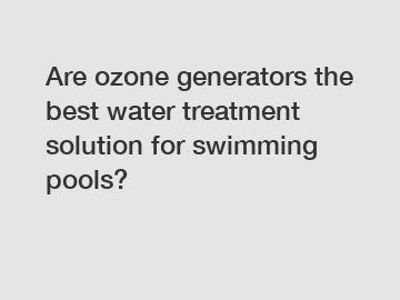 Are ozone generators the best water treatment solution for swimming pools?