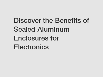 Discover the Benefits of Sealed Aluminum Enclosures for Electronics