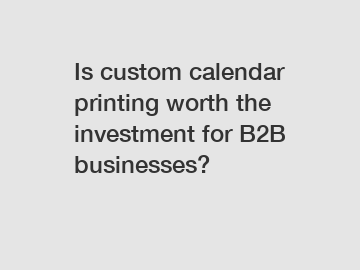 Is custom calendar printing worth the investment for B2B businesses?