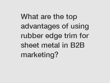 What are the top advantages of using rubber edge trim for sheet metal in B2B marketing?