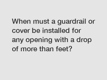 When must a guardrail or cover be installed for any opening with a drop of more than feet?