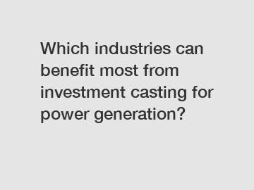 Which industries can benefit most from investment casting for power generation?