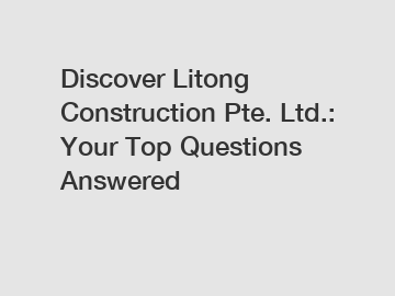 Discover Litong Construction Pte. Ltd.: Your Top Questions Answered