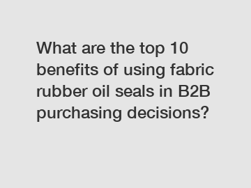 What are the top 10 benefits of using fabric rubber oil seals in B2B purchasing decisions?