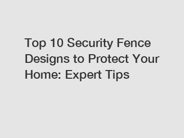 Top 10 Security Fence Designs to Protect Your Home: Expert Tips