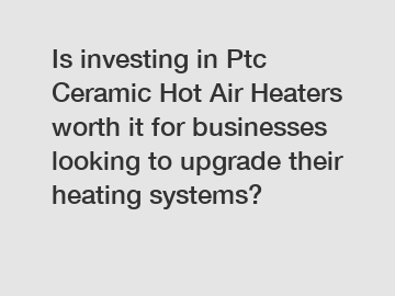 Is investing in Ptc Ceramic Hot Air Heaters worth it for businesses looking to upgrade their heating systems?